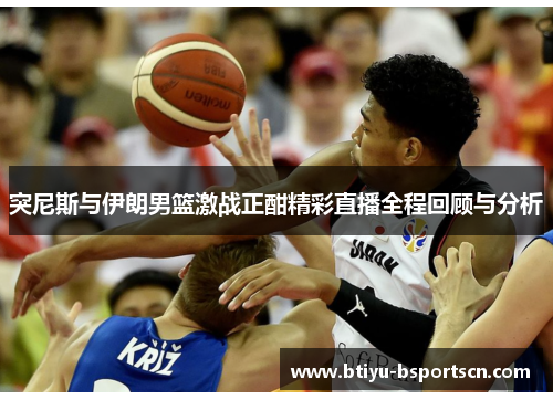 突尼斯与伊朗男篮激战正酣精彩直播全程回顾与分析